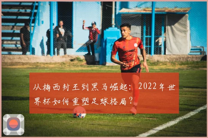 从梅西封王到黑马崛起：2022年世界杯如何重塑足球格局？