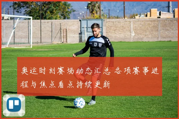 奥运时刻赛场动态汇总 各项赛事进程与焦点看点持续更新