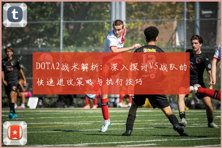 DOTA2战术解析：深入探讨V5战队的快速进攻策略与执行技巧