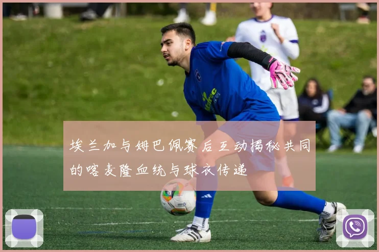 埃兰加与姆巴佩赛后互动揭秘共同的喀麦隆血统与球衣传递