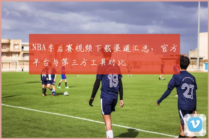 NBA季后赛视频下载渠道汇总，官方平台与第三方工具对比