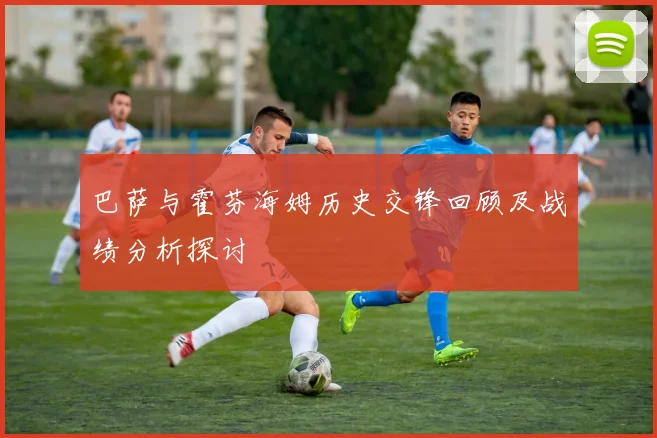 巴萨与霍芬海姆历史交锋回顾及战绩分析探讨