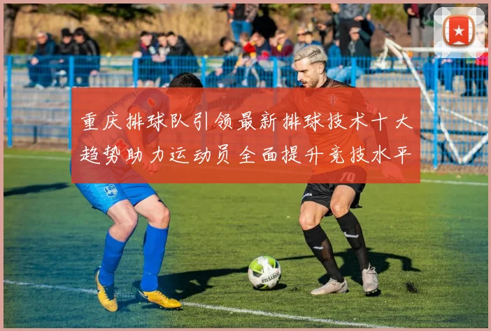重庆排球队引领最新排球技术十大趋势助力运动员全面提升竞技水平