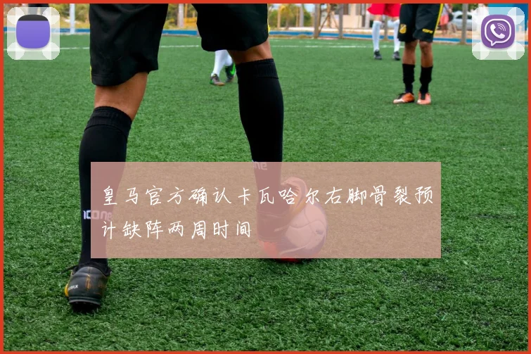 皇马官方确认卡瓦哈尔右脚骨裂预计缺阵两周时间