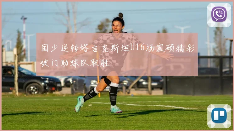 国少逆转塔吉克斯坦U16杨宸硕精彩破门助球队取胜