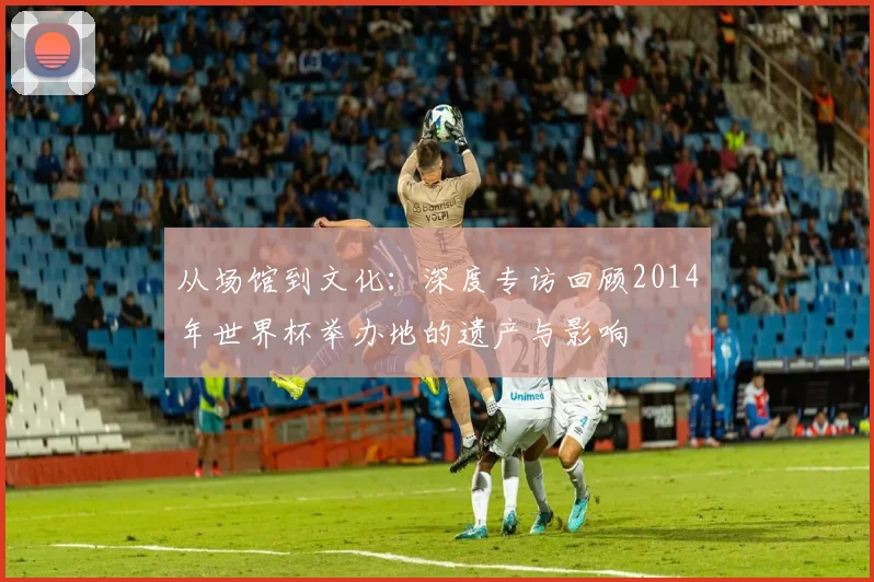 从场馆到文化：深度专访回顾2014年世界杯举办地的遗产与影响